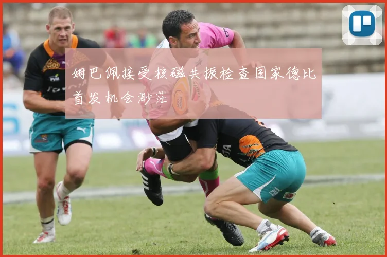姆巴佩接受核磁共振检查国家德比首发机会渺茫