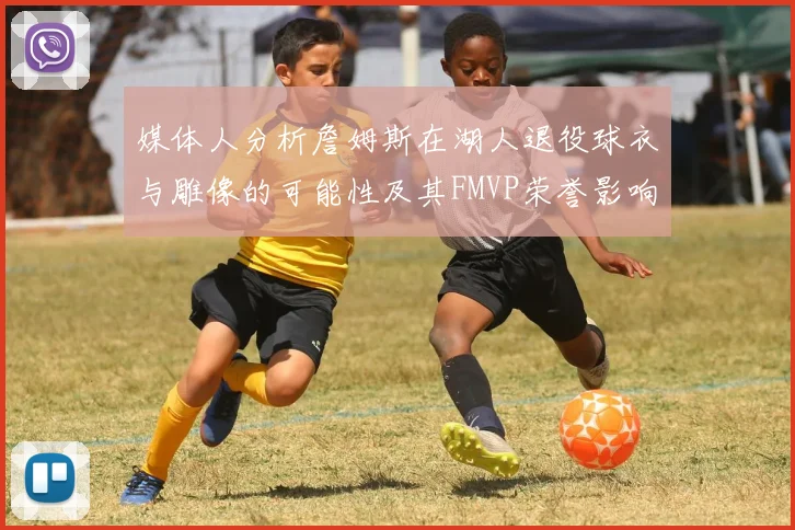 媒体人分析詹姆斯在湖人退役球衣与雕像的可能性及其FMVP荣誉影响