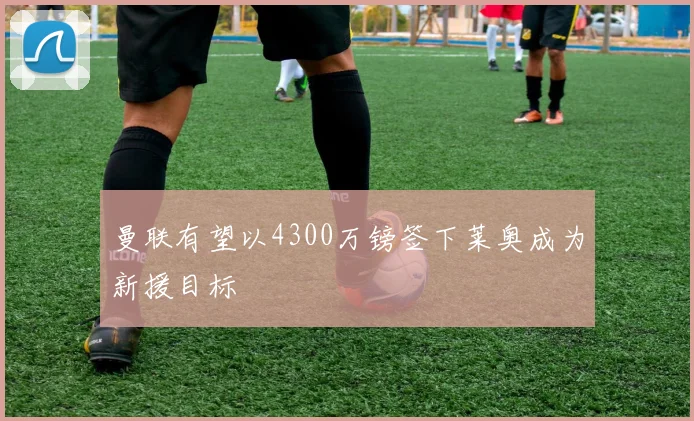 曼联有望以4300万镑签下莱奥成为新援目标
