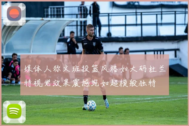 媒体人称文班投篮风格如大码杜兰特视觉效果震撼宛如超模般独特