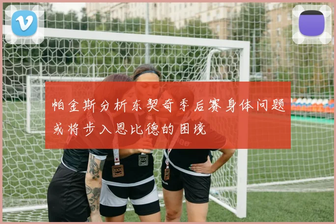 帕金斯分析东契奇季后赛身体问题或将步入恩比德的困境