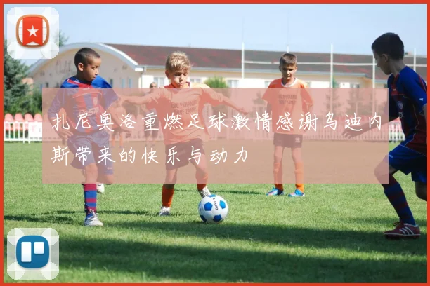扎尼奥洛重燃足球激情感谢乌迪内斯带来的快乐与动力