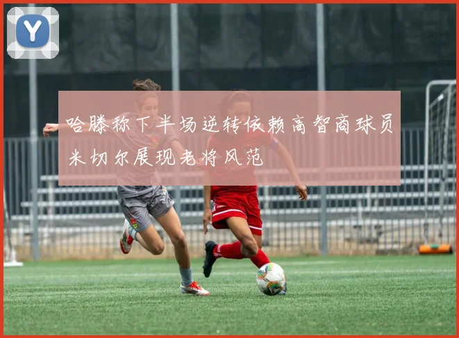 哈滕称下半场逆转依赖高智商球员米切尔展现老将风范