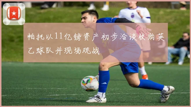 帕托以11亿镑资产初步洽谈收购英乙球队并现场观战