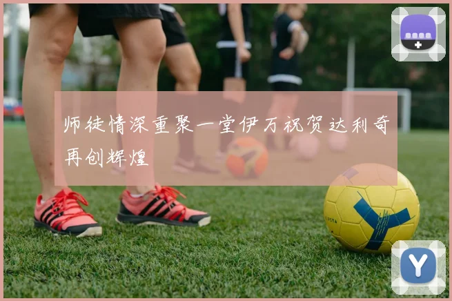 师徒情深重聚一堂伊万祝贺达利奇再创辉煌