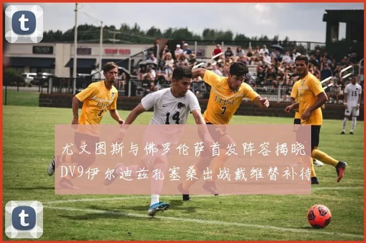 尤文图斯与佛罗伦萨首发阵容揭晓DV9伊尔迪兹孔塞桑出战戴维替补待命