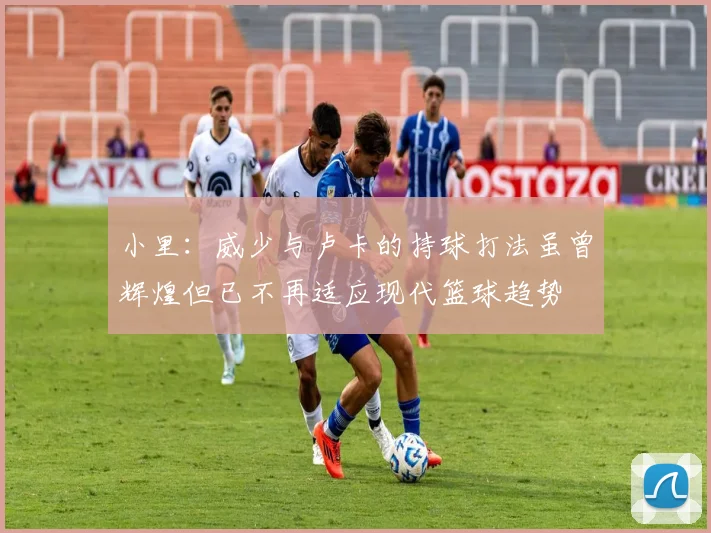 小里：威少与卢卡的持球打法虽曾辉煌但已不再适应现代篮球趋势