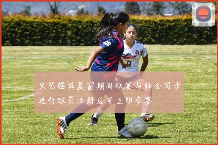 朱艺强调夏窗期间联赛与转会同步进行球员注册后可立即参赛