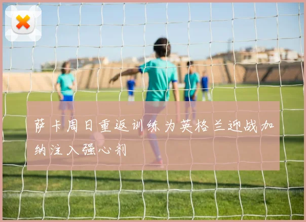 萨卡周日重返训练为英格兰迎战加纳注入强心剂