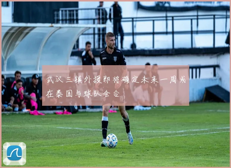 武汉三镇外援即将确定未来一周或在泰国与球队会合