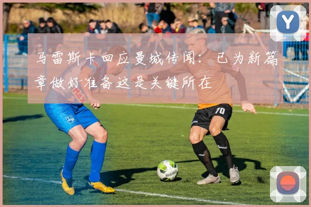 马雷斯卡回应曼城传闻：已为新篇章做好准备这是关键所在