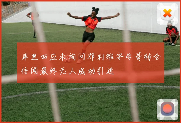 库里回应未询问邓利维字母哥转会传闻最终无人成功引进