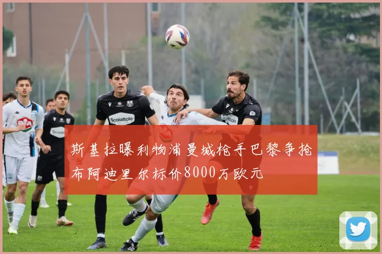 斯基拉曝利物浦曼城枪手巴黎争抢布阿迪里尔标价8000万欧元