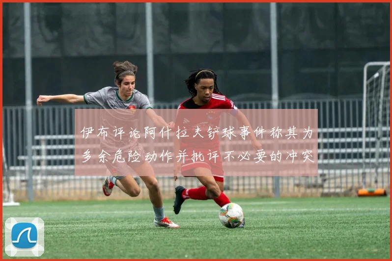 伊布评论阿什拉夫铲球事件称其为多余危险动作并批评不必要的冲突