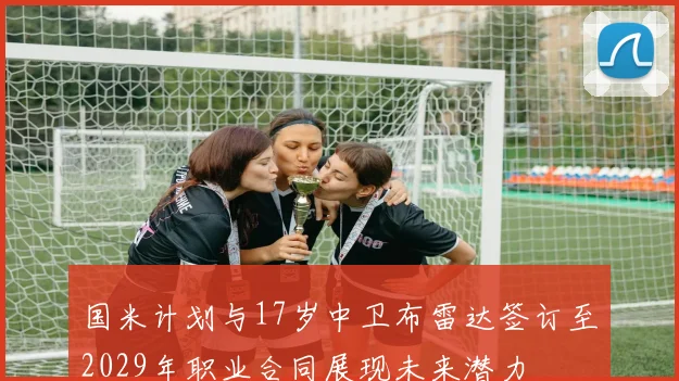 国米计划与17岁中卫布雷达签订至2029年职业合同展现未来潜力