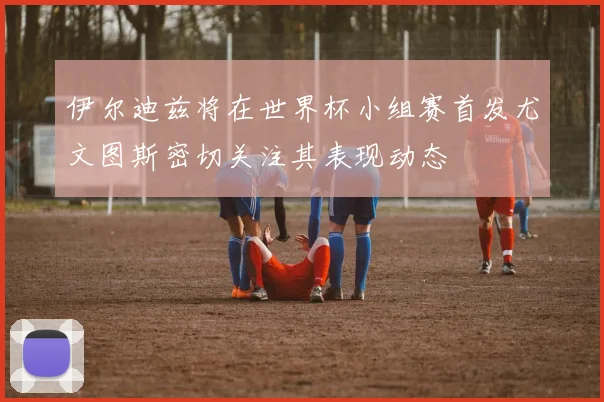 伊尔迪兹将在世界杯小组赛首发尤文图斯密切关注其表现动态