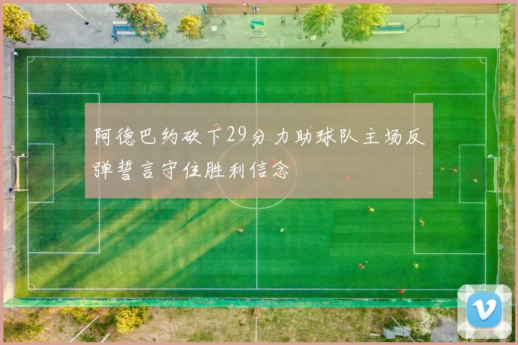 阿德巴约砍下29分力助球队主场反弹誓言守住胜利信念